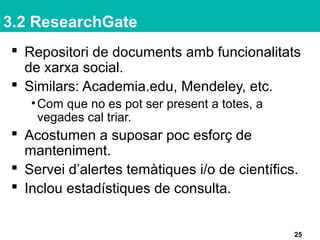 3.2 ResearchGate
 Repositori de documents amb funcionalitats
de xarxa social.
 Similars: Academia.edu, Mendeley, etc.
•Com que no es pot ser present a totes, a
vegades cal triar.
 Acostumen a suposar poc esforç de
manteniment.
 Servei d’alertes temàtiques i/o de científics.
 Inclou estadístiques de consulta.
25
 