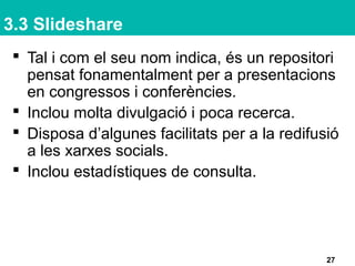 3.3 Slideshare
 Tal i com el seu nom indica, és un repositori
pensat fonamentalment per a presentacions
en congressos i conferències.
 Inclou molta divulgació i poca recerca.
 Disposa d’algunes facilitats per a la redifusió
a les xarxes socials.
 Inclou estadístiques de consulta.
27
 