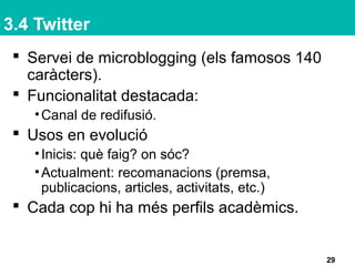 3.4 Twitter
 Servei de microblogging (els famosos 140
caràcters).
 Funcionalitat destacada:
•Canal de redifusió.
 Usos en evolució
•Inicis: què faig? on sóc?
•Actualment: recomanacions (premsa,
publicacions, articles, activitats, etc.)
 Cada cop hi ha més perfils acadèmics.
29
 