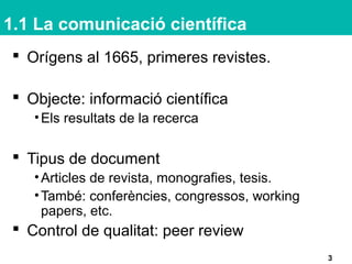 1.1 La comunicació científica
 Orígens al 1665, primeres revistes.
 Objecte: informació científica
•Els resultats de la recerca
 Tipus de document
•Articles de revista, monografies, tesis.
•També: conferències, congressos, working
papers, etc.
 Control de qualitat: peer review
3
 