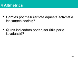 4 Altmetrics
 Com es pot mesurar tota aquesta activitat a
les xarxes socials?
 Quins indicadors poden ser útils per a
l’avaluació?
34
 