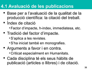 4.1 Avaluació de les publicacions
 Base per a l’avaluació de la qualitat de la
producció científica: la citació del treball.
 Índex de citació
•Factor d’impacte, h-index, immediatesa, etc.
 Tradició del factor d’impacte.
•S’aplica a les revistes.
•S’ha iniciat també en monografies.
 Arguments a favor i en contra.
•Criticat especialment en Humanitats.
 Cada disciplina té els seus hàbits de
publicació (articles o llibres) i de citació.
35
 
