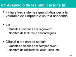 4.1 Avaluació de les publicacions (ii)
 Hi ha altres sistemes quantitatius per a la
valoració de l’impacte d’un text acadèmic.
 Ús
•Quantes persones em llegeixen?
•Nombre de lectures o descàrregues.
 Difusió a les xarxes socials
•Quantes persones em comparteixen?
•Nombre de redifusions, cites, likes, etc.
36
 