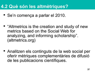 4.2 Què són les altmètriques?
 Se’n comença a parlar el 2010.
 “Altmetrics is the creation and study of new
metrics based on the Social Web for
analyzing, and informing scholarship”.
(altmetrics.org)
 Analitzen els continguts de la web social per
oferir mètriques complementàries de difusió
de les publicacions científiques.
37
 