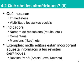 4.2 Què són les altmètriques? (ii)
 Què mesuren
•Immediatesa
•Visibilitat a les xarxes socials
 Indicadors
•Nombre de redifusions (retuits, etc.)
•Comentaris
•Mencions (likes), etc.
 Exemples: molts editors estan incorporant
aquesta informació a les revistes
científiques.
•Revista PLoS (Article Level Metrics)
38
 