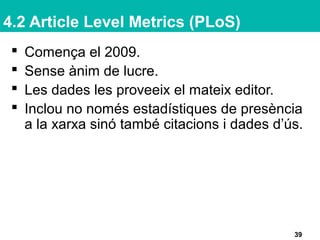 4.2 Article Level Metrics (PLoS)
39
 Comença el 2009.
 Sense ànim de lucre.
 Les dades les proveeix el mateix editor.
 Inclou no només estadístiques de presència
a la xarxa sinó també citacions i dades d’ús.
 
