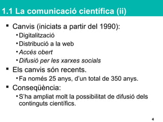 1.1 La comunicació científica (ii)
 Canvis (iniciats a partir del 1990):
•Digitalització
•Distribució a la web
•Accés obert
•Difusió per les xarxes socials
 Els canvis són recents.
•Fa només 25 anys, d’un total de 350 anys.
 Conseqüència:
•S’ha ampliat molt la possibilitat de difusió dels
continguts científics.
4
 