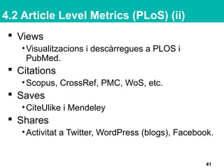 4.2 Article Level Metrics (PLoS) (ii)
41
 Views
•Visualitzacions i descàrregues a PLOS i
PubMed.
 Citations
•Scopus, CrossRef, PMC, WoS, etc.
 Saves
•CiteUlike i Mendeley
 Shares
•Activitat a Twitter, WordPress (blogs), Facebook.
 