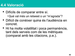 4.4 Valoració
 Difícils de comparar entre sí.
•Què val més un retweet o un “m’agrada”?
 Difícil de conèixer quina és l’audiència en
concret.
 Hi ha molta volatilitat i poca permanència,
tant dels serveis com de les mètriques
(comparat amb les citacions, p.e.).
45
 