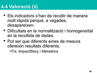 4.4 Valoració (ii)
 Els indicadors s’han de recollir de manera
molt ràpida perquè, a vegades,
desapareixen.
 Dificultats en la normalització i homogeneïtat
en la recollida de dades.
 Pot ser que diferents eines de mesura
ofereixin resultats diferents.
•P.e. ImpactStory / Altmetrics
46
 