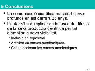 5 Conclusions
 La comunicació científica ha sofert canvis
profunds en els darrers 25 anys.
 L’autor s’ha d’implicar en la tasca de difusió
de la seva producció científica per tal
d’ampliar la seva visibilitat.
•Inclusió en repositori
•Activitat en xarxes acadèmiques.
•Cal seleccionar les xarxes acadèmiques.
47
 