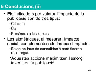 5 Conclusions (ii)
 Els indicadors per valorar l’impacte de la
publicació són de tres tipus:
•Citacions
•Ús
•Presència a les xarxes
 Les altmètriques, al mesurar l’impacte
social, complementen els índexs d’impacte.
•Estan en fase de consolidació però tindran
recorregut.
Aquestes accions maximitzen l’esforç
invertit en la publicació.
48
 