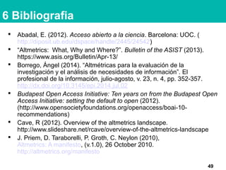 6 Bibliografia
 Abadal, E. (2012). Acceso abierto a la ciencia. Barcelona: UOC. (
http://diposit.ub.edu/dspace/handle/2445/24542)
 “Altmetrics: What, Why and Where?”. Bulletin of the ASIST (2013).
https://www.asis.org/Bulletin/Apr-13/
 Borrego, Ángel (2014). “Altmétricas para la evaluación de la
investigación y el análisis de necesidades de información”. El
profesional de la información, julio-agosto, v. 23, n. 4, pp. 352-357.
http://dx.doi.org/10.3145/epi.2014.jul.02
 Budapest Open Access Initiative: Ten years on from the Budapest Open
Access Initiative: setting the default to open (2012).
(http://www.opensocietyfoundations.org/openaccess/boai-10-
recommendations)
 Cave, R (2012). Overview of the altmetrics landscape.
http://www.slideshare.net/rcave/overview-of-the-altmetrics-landscape
 J. Priem, D. Taraborelli, P. Groth, C. Neylon (2010),
Altmetrics: A manifesto, (v.1.0), 26 October 2010.
http://altmetrics.org/manifesto
49
 