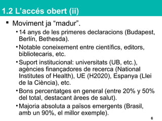 1.2 L’accés obert (ii)
 Moviment ja “madur”.
•14 anys de les primeres declaracions (Budapest,
Berlín, Bethesda).
•Notable coneixement entre científics, editors,
bibliotecaris, etc.
•Suport institucional: universitats (UB, etc.),
agències finançadores de recerca (National
Institutes of Health), UE (H2020), Espanya (Llei
de la Ciència), etc.
•Bons percentatges en general (entre 20% y 50%
del total, destacant àrees de salut).
•Majoria absoluta a països emergents (Brasil,
amb un 90%, el millor exemple).
6
 