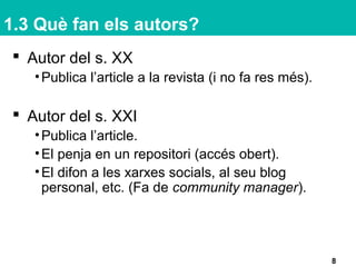 1.3 Què fan els autors?
 Autor del s. XX
•Publica l’article a la revista (i no fa res més).
 Autor del s. XXI
•Publica l’article.
•El penja en un repositori (accés obert).
•El difon a les xarxes socials, al seu blog
personal, etc. (Fa de community manager).
8
 