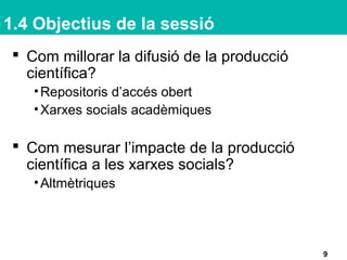 1.4 Objectius de la sessió
9
 Com millorar la difusió de la producció
científica?
•Repositoris d’accés obert
•Xarxes socials acadèmiques
 Com mesurar l’impacte de la producció
científica a les xarxes socials?
•Altmètriques
 