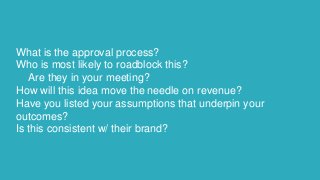 What is the approval process?
Who is most likely to roadblock this?
Are they in your meeting?
How will this idea move the ...