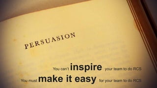 You can’t inspire your team to do RCS
You must make it easy for your team to do RCS
