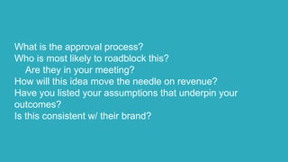 What is the approval process?
Who is most likely to roadblock this?
Are they in your meeting?
How will this idea move the needle on revenue?
Have you listed your assumptions that underpin your
outcomes?
Is this consistent w/ their brand?