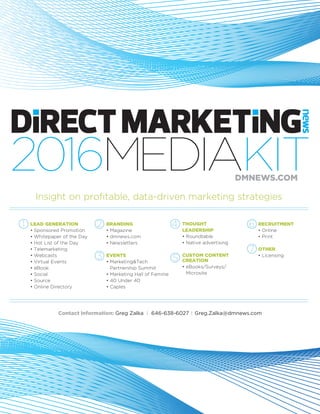2016MEDIAKIT
Contact Information: Greg Zalka I 646-638-6027 I Greg.Zalka@dmnews.com
DMNEWS.COM
LEAD GENERATION
•	Sponsored Promotion
•	Whitepaper of the Day
•	Hot List of the Day
•	Telemarketing
•	Webcasts
•	Virtual Events
•	eBook
•	Social
•	Source
•	Online Directory
BRANDING
•	Magazine
•	dmnews.com	
•	Newsletters
EVENTS
•	Marketing&Tech 	 	
	 Partnership Summit
•	Marketing Hall of Femme
•	40 Under 40
•	Caples
THOUGHT
LEADERSHIP
• Roundtable
• Native advertising
CUSTOM CONTENT
CREATION
• eBooks/Surveys/	 	
	 Microsite
RECRUITMENT
•	Online
•	Print
OTHER
•	Licensing
Insight on profitable, data-driven marketing strategies
1 2 4 6
3 5
7
 