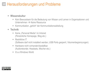 Herausforderungen und Probleme
 Wissenskultur
 Kein Bewusstsein für die Bedeutung von Wissen und Lernen in Organisationen und
Unternehmen  Keine Ressource
 Kommunikation „gehört“ der Kommunikationsabteilung
 Technik
 Keine „Personal Media“ im Intranet
(Persönliche Homepage, Blog etc.)
 Restriktive IT
(Software darf nicht installiert werden, USB Ports gesperrt, Volumenbegrenzungen)
 Hardware nicht vorhanden/bestellbar
(Audiorekorder, Headsets, Mischer etc.)
 It‘s a Windows World
10
 