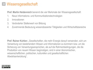Wissensgesellschaft
Prof. Martin Heidenreich benennt die vier Merkmale der Wissensgesellschaft:
1. Neue Informations- und Kommunikationstechnologien
2. Innovationen
3. Veränderter Stellenwert von Bildung
4. Zunehmende Bedeutung wissensbasierter Tätigkeiten und Wirtschaftsbereiche
4
Prof. Rainer Kuhlen: „Gesellschaften, die mehr Energie darauf verwenden, sich um
Verwertung von bestehendem Wissen und Informationen zu kümmern bzw. um die
Sicherung von Verwertungsansprüchen, als auf die Rahmenbedingungen, die die
Produktion von neuem Wissen begünstigen, sind in einer ökonomischen,
wissenschaftlichen, politischen, kulturellen und gesellschaftlichen
Abwärtsentwicklung“.
 