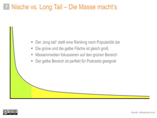 Nische vs. Long Tail – Die Masse macht‘s
 Der „long tail“ stellt eine Ranking nach Popularität dar
 Die grüne und die gelbe Fläche ist gleich groß
 Massenmedien fokussieren auf den grünen Bereich
 Der gelbe Bereich ist perfekt für Podcasts geeignet
7
Quelle: Wikipedia (en).
 