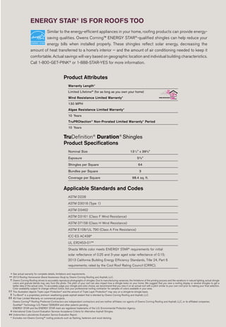 Product Attributes
Warranty Length*
Limited Lifetime‡‡
(for as long as you own your home)
Wind Resistance Limited Warranty*
130 MPH
Algae Resistance Limited Warranty*
10 Years
TruPROtection®
Non-Prorated Limited Warranty* Period
10 Years
TruDefinition®
Duration®
Shingles
Product Specifications
Nominal Size 131
⁄4" x 393
⁄8"
Exposure 55
⁄8"
Shingles per Square 64
Bundles per Square 3
Coverage per Square 98.4 sq. ft.
Applicable Standards and Codes
ASTM D228
ASTM D3018 (Type 1)
ASTM D3462
ASTM D3161 (Class F Wind Resistance)
ASTM D7158 (Class H Wind Resistance)
ASTM E108/UL 790 (Class A Fire Resistance)
ICC-ES AC438#
UL ER2453-01##
Shasta White color meets ENERGY STAR®
requirements for initial
solar reflectance of 0.25 and 3-year aged solar reflectance of 0.15;
2013 California Building Energy Efficiency Standards, Title 24, Part 6
requirements; rated by the Cool Roof Rating Council (CRRC).
Similar to the energy-efficient appliances in your home, roofing products can provide energy-
saving qualities. Owens Corning™ ENERGY STAR®
-qualified shingles can help reduce your
energy bills when installed properly. These shingles reflect solar energy, decreasing the
amount of heat transferred to a home’s interior — and the amount of air conditioning needed to keep it
comfortable. Actual savings will vary based on geographic location and individual building characteristics.
Call 1-800-GET-PINK®
or 1-888-STAR-YES for more information.
ENERGY STAR®
IS FOR ROOFS TOO
* See actual warranty for complete details, limitations and requirements.
** 2013 Roofing Homeowner Brand Awareness Study by Owens Corning Roofing and Asphalt, LLC.
† Owens Corning Roofing strives to accurately reproduce photographs of shingles. Due to manufacturing variances, the limitations of the printing process and the variations in natural lighting, actual shingle
colors and granule blends may vary from the photo. The pitch of your roof can also impact how a shingle looks on your home. We suggest that you view a roofing display or several shingles to get a
better idea of the actual color. To accurately judge your shingle and color choice, we recommend that you view it on an actual roof with a pitch similar to your own roof prior to making your final selection.
Color availability subject to change without notice. Ask your professional roofing contractor for samples of colors available in your area.
†† This illustration depicts Triple Layer Protection®
and the amount of Triple Layer Protection®
may vary on a shingle-to-shingle basis.
‡ Tru-Bond®
is a proprietary premium weathering-grade asphalt sealant that is blended by Owens Corning Roofing and Asphalt, LLC.
‡‡ 40-Year Limited Warranty on commercial projects.
Owens Corning™ Roofing Preferred Contractors are independent contractors and are neither affiliates nor agents of Owens Corning Roofing and Asphalt, LLC, or its affiliated companies.
SureNail®
Technology U.S. Patent 7,836,654 and other patents pending.
ENERGY STAR and the ENERGY STAR mark are registered trademarks of the U.S. Environmental Protection Agency.
# International Code Council Evaluation Services Acceptance Criteria for Alternative Asphalt Shingles.
## Underwriters Laboratories Evaluation Service Evaluation Report.
^ Excludes non-Owens Corning™ roofing products such as flashing, fasteners and wood decking.
 