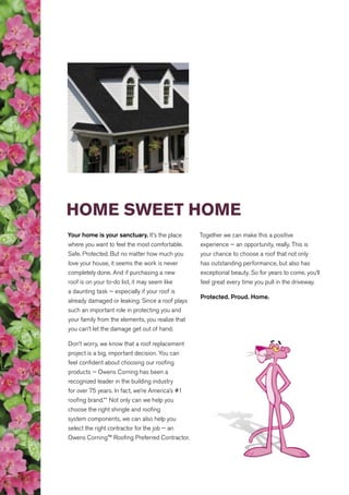 HOME SWEET HOME
Your home is your sanctuary. It’s the place
where you want to feel the most comfortable.
Safe. Protected. But no matter how much you
love your house, it seems the work is never
completely done. And if purchasing a new
roof is on your to-do list, it may seem like
a daunting task — especially if your roof is
already damaged or leaking. Since a roof plays
such an important role in protecting you and
your family from the elements, you realize that
you can’t let the damage get out of hand.
Don’t worry, we know that a roof replacement
project is a big, important decision. You can
feel confident about choosing our roofing
products — Owens Corning has been a
recognized leader in the building industry
for over 75 years. In fact, we’re America’s #1
roofing brand.** Not only can we help you
choose the right shingle and roofing
system components, we can also help you
select the right contractor for the job — an
Owens Corning™ Roofing Preferred Contractor.
Together we can make this a positive
experience — an opportunity, really. This is
your chance to choose a roof that not only
has outstanding performance, but also has
exceptional beauty. So for years to come, you’ll
feel great every time you pull in the driveway.
Protected. Proud. Home.
 