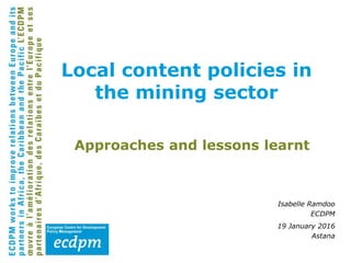 Approaches and lessons learnt
Isabelle Ramdoo
ECDPM
19 January 2016
Astana
Local content policies in
the mining sector
 