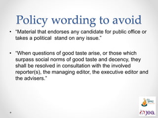 • “Material that endorses any candidate for public office or
takes a political stand on any issue.”
• “When questions of good taste arise, or those which
surpass social norms of good taste and decency, they
shall be resolved in consultation with the involved
reporter(s), the managing editor, the executive editor and
the advisers.”
Policy wording to avoid
 