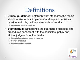 Definitions
• Ethical guidelines: Establish what standards the media
should make to best implement and explain decisions,
mission and role; outlines standards of conduct.
o Why to use unnamed sources
• Staff manual: Establishes the operating processes and
procedures consistent with the principles, policy and
ethical judgments of the media.
o Steps to follow to use unnamed sources
o Camera check out
o How to answer the phone
 