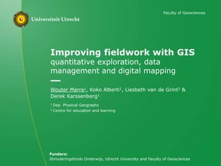 Improving fieldwork with GIS
quantitative exploration, data
management and digital mapping
Wouter Marra1, Koko Alberti1, Liesbeth van de Grint2 &
Derek Karssenberg1
1 Dep. Physical Geography
2 Centre for education and learning
Faculty of Geosciences
Funders:
Stimuleringsfonds Onderwijs, Utrecht University and Faculty of Geosciences
 