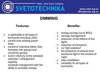 DIMMING
Features:
 is applicable to all types of
luminaires including LEDs;
 control over existing power
lines;
 control of individual lights; their
formation into groups and
control by groups;
 built-in memory to the schedule
reduction / enlargement
capacity
schedule management with the
ability to remotely change.
Benefits:
 energy savings (up to 80%);
 savings management;
 extension of the lifetime of the
lights;
 reduction of emissions;
 no "light pollution"
 the protection of citizens from
excessive light in the window at
night;
 easy installation;
 versatility for all types of
luminaires.
 