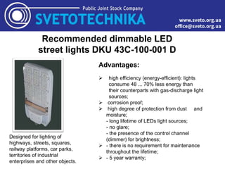 Recommended dimmable LED
street lights DKU 43C-100-001 D
Designed for lighting of
highways, streets, squares,
railway platforms, car parks,
territories of industrial
enterprises and other objects.
Advantages:
 high efficiency (energy-efficient): lights
consume 48 ... 70% less energy than
their counterparts with gas-discharge light
sources;
 corrosion proof;
 high degree of protection from dust and
moisture;
- long lifetime of LEDs light sources;
- no glare;
- the presence of the control channel
(dimmer) for brightness;
 - there is no requirement for maintenance
throughout the lifetime;
 - 5 year warranty;
 