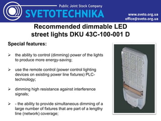 Recommended dimmable LED
street lights DKU 43C-100-001 D
Special features:
 the ability to control (dimming) power of the lights
to produce more energy-saving;
 use the remote control (power control lighting
devices on existing power line fixtures) PLC-
technology;
 dimming high resistance against interference
signals;
 - the ability to provide simultaneous dimming of a
large number of fixtures that are part of a lengthy
line (network) coverage;
 