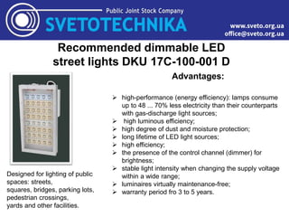 Recommended dimmable LED
street lights DKU 17C-100-001 D
Designed for lighting of public
spaces: streets,
squares, bridges, parking lots,
pedestrian crossings,
yards and other facilities.
Advantages:
 high-performance (energy efficiency): lamps consume
up to 48 ... 70% less electricity than their counterparts
with gas-discharge light sources;
 high luminous efficiency;
 high degree of dust and moisture protection;
 long lifetime of LED light sources;
 high efficiency;
 the presence of the control channel (dimmer) for
brightness;
 stable light intensity when changing the supply voltage
within a wide range;
 luminaires virtually maintenance-free;
 warranty period fro 3 to 5 years.
 
