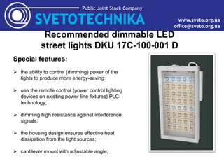 Recommended dimmable LED
street lights DKU 17C-100-001 D
Special features:
 the ability to control (dimming) power of the
lights to produce more energy-saving;
 use the remote control (power control lighting
devices on existing power line fixtures) PLC-
technology;
 dimming high resistance against interference
signals;
 the housing design ensures effective heat
dissipation from the light sources;
 cantilever mount with adjustable angle;
 