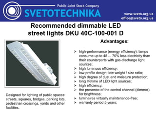 Recommended dimmable LED
street lights DKU 40C-100-001 D
Designed for lighting of public spaces:
streets, squares, bridges, parking lots,
pedestrian crossings, yards and other
facilities.
Advantages:
 high-performance (energy efficiency): lamps
consume up to 48 ... 70% less electricity than
their counterparts with gas-discharge light
sources;
 high luminous efficiency;
 low profile design; low weight / size ratio;
 high degree of dust and moisture protection;
 long lifetime of LED light sources;
 high efficiency;
 the presence of the control channel (dimmer)
for brightness;
 luminaires virtually maintenance-free;
 warranty period 5 years;
 