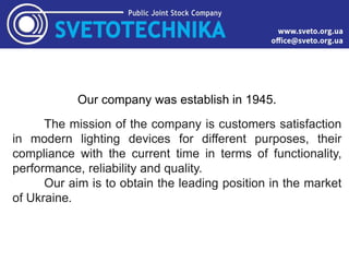 Our company was establish in 1945.
The mission of the company is customers satisfaction
in modern lighting devices for different purposes, their
compliance with the current time in terms of functionality,
performance, reliability and quality.
Our aim is to obtain the leading position in the market
of Ukraine.
 