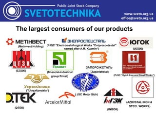 The largest consumers of our products
(Zaporizhstal)
(Metinvest Holding) (PJSC "Electrometallurgical Works "Dniprospetsstal"
named after A.M. Kuzmin“) (UGOK)
(CGOK)
(financial-industrial
group Privat) (PJSC “Ilyich Iron and Steel Works”)
("Ukrzaliznytsia“)
( JSC Motor Sich)
(DTEK)
(INGOK)
(AZOVSTAL IRON &
STEEL WORKS)
 