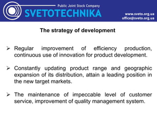 The strategy of development
 Regular improvement of efficiency production,
continuous use of innovation for product development.
 Constantly updating product range and geographic
expansion of its distribution, attain a leading position in
the new target markets.
 The maintenance of impeccable level of customer
service, improvement of quality management system.
 