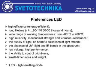 Preferences LED
 high efficiency (energy-efficient);
 long lifetime (τ ≥ ...80-140 30-50 thousand hours);
 wide range of working temperatures: from -60°C to +60°C;
 high reliability, mechanical strength and vibration -resistance ;
 the quality of light, no harmful pulsations of light stream;
 the absence of UV- light and IR bands in the spectrum ;
 low voltage, high performance;
 the ability to control brightness;
 small dimensions and weight.
* LED - light-emitting diode.
 