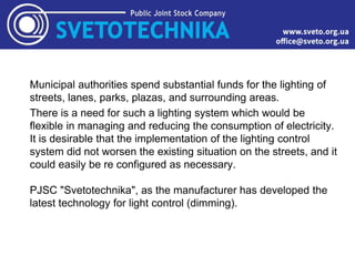 Municipal authorities spend substantial funds for the lighting of
streets, lanes, parks, plazas, and surrounding areas.
There is a need for such a lighting system which would be
flexible in managing and reducing the consumption of electricity.
It is desirable that the implementation of the lighting control
system did not worsen the existing situation on the streets, and it
could easily be re configured as necessary.
PJSC "Svetotechnika", as the manufacturer has developed the
latest technology for light control (dimming).
 