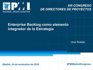 1
XIII CONGRESO
DE DIRECTORES DE PROYECTOS
Madrid, 24 de noviembre de 2016 #PMIMadridCongreso
Enterprise Backlog como elemento
integrador de la Estrategia
Unai Roldán
 