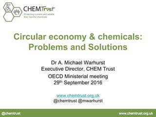 Circular economy & chemicals:
Problems and Solutions
Dr A. Michael Warhurst
Executive Director, CHEM Trust
OECD Ministerial meeting
29th September 2016
www.chemtrust.org.uk
@chemtrust @mwarhurst
 