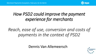 Merchant Payments Ecosystem, February 16-18, Berlin
How PSD2 could improve the payment
experience for merchants
Reach, ease of use, conversion and costs of
payments in the context of PSD2
Dennis Van Allemeersch
 
