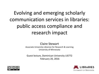 Evolving and emerging scholarly
communication services in libraries:
public access compliance and
research impact
Claire Stewart
Associate University Librarian for Research & Learning
University of Minnesota
Guest lecture, Dominican University LIS772
February 20, 2016
 