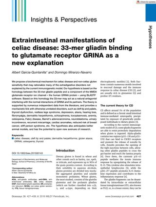Insights & Perspectives
Extraintestinal manifestations of
celiac disease: 33-mer gliadin binding
to glutamate receptor GRINA as a
new explanation
Albert Garcia-Quintanilla* and Domingo Miranzo-Navarro
We propose a biochemical mechanism for celiac disease and non-celiac gluten
sensitivity that may rationalize many of the extradigestive disorders not
explained by the current immunogenetic model. Our hypothesis is based on the
homology between the 33-mer gliadin peptide and a component of the NMDA
glutamate receptor ion channel – the human GRINA protein – using BLASTP
software. Based on this homology the 33-mer may act as a natural antagonist
interfering with the normal interactions of GRINA and its partners. The theory is
supported by numerous independent data from the literature, and provides a
mechanistic link with otherwise unrelated disorders, such as cleft lip and palate,
thyroid dysfunction, restless legs syndrome, depression, ataxia, hearing loss,
fibromyalgia, dermatitis herpetiformis, schizophrenia, toxoplasmosis, anemia,
osteopenia, Fabry disease, Barret’s adenocarcinoma, neuroblastoma, urinary
incontinence, recurrent miscarriage, cardiac anomalies, reduced risk of breast
cancer, stiff person syndrome, etc. The hypothesis also anticipates better
animal models, and has the potential to open new avenues of research.
Keywords:
.celiac disease; cleft lip and palate; dermatitis herpetiformis; gluten ataxia;
GRINA; osteopenia; thyroid
Introduction
Dietary gluten is found in wheat and
other cereals such as barley, rye, spelt,
or triticale, and represents up to 90% of
the grain protein-content. According to
their solubility in aqueous alcohols,
gluten proteins are divided into insolu-
ble aggregated glutelins and soluble
monomeric prolamins. Wheat gluten,
the most studied, consists of the glutelin
glutenins and the prolamin gliadins
(which are further classified into a/b,
g, and v-type, depending on their
electrophoretic motility) [1]. Both frac-
tions contain numerous motifs involved
in mucosal damage and the immune
response in celiac disease (CD) [2], and
are usually rich in glutamine (Q) and
proline (P) residues.
The current theory for CD
CD affects around 1% of the population
and is defined as a chronic small intestinal
immune-mediated enteropathy precipi-
tated by exposure of genetically predis-
posed individuals to dietary gluten [3].
According to the current immunoge-
neticmodelofCD,somegliadinfragments
are able to resist proteolytic degradation
when gluten is ingested. Alpha-gliadin
contains two regions (p111–130 and p151–
170) that can bind to CXCR3 receptors
and promote the release of zonulin by
cells. Zonulin provokes the opening of
the tight junctions between cells, allow-
ing other gliadin peptides to cross the
gut barrier and reach the lamina propria
[4]. Once there, the cytotoxic p31–43
peptide mediates the innate immune
response by upregulating the release of
IL-15. This cytokine also stimulates intra-
epithelial lymphocytes [5]; while the
p261–277 peptide promotes IL-8 chemo-
kine expression and contributes to the
inflammatory response [4].
The gliadin fragments can be deami-
dated by intracellular or extracellular
tissue transglutaminase (tTG, also known
as TG2), or, to a lesser extent, they can be
DOI 10.1002/bies.201500143
Department of Biochemistry and Molecular
Biology, School of Pharmacy, University of Seville,
Spain
*Corresponding author:
Albert Garcia-Quintanilla
E-Mail: AlbertGQ1970@us.es
Abbreviations:
AGA, anti-gliadin antibodies; anti-EMA, anti-
endomysial antibodies; CD, celiac disease;
DGP, deamidated gliadin peptides; ER, endoplas-
mic reticulum; NCGS, non-celiac gluten sensitiv-
ity; tTG, tissue transglutaminase.
www.bioessays-journal.com 427
Bioessays 38: 427–439, ß 2016 WILEY Periodicals, Inc.
Hypotheses
 