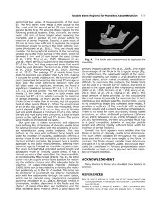 performed two series of measurements of the ilium
BT. The ﬁrst series were made 5 mm caudal to the
iliac crest and the second series 20 mm caudal and
parallel to the ﬁrst. We selected these regions for the
following practical reasons. First, clinically, we never
need 20 mm of bone height when replacing the
mandible, and in general 15 mm should sufﬁce for
insertion of dental implants. Second, a bone stock of
20 mm is more than sufﬁcient to replicate the original
mandibular shape to achieve the best esthetic out-
come (Modabber et al., 2012). Third, we should also
consider the topographical anatomy of the nourishing
vessels along the inner surface of the ilium, which lie
between 5 mm and 20 mm below the crest (Urken
et al., 1995; Ting et al., 2009; Ghassemi et al.,
2013a). Many previous studies have also reported the
BT of the ilium, but they measured areas that would
never be used clinically (Beckers et al., 1998; Shimizu
et al., 2002; Khamanarong et al., 2005; S€onmez
et al., 2013). The average BT of usable bone from
ASIS to posterior was greater than 5.75 mm, making
it suitable for dental implantation. We found no signiﬁ-
cant correlations between the iliac crest BT and age or
body side. The small differences between right and
left sides were not signiﬁcant. However, we found a
signiﬁcant correlation between BT (1.1, 1.2, 2.2, 1.5,
2.5, 1.6, 2.6) and gender. The ﬁrst rows of measure-
ments (5 mm below the crest) in both males and
females had BT  6 mm, which is enough for insertion
of dental implants. At many points we observed a
thicker bone in males than in females, but the opposite
held at other points (Table 2). When the second level
of BT of the iliac crest in males was measured, three
points showed a BT of 6 mm or less, and in females
just one point showed a minimum BT of 6 mm. When
the left and right sides were compared, a total of eight
points on the right and left had BT  6 mm. The points
were mostly 60 mm behind the ASIS.
Our goal was to obtain systematic and objective
data deﬁning the dimensions of clinically usable bone
for optimal reconstruction with the possibility of occlu-
sal rehabilitation using dental implants. This was
deﬁned as the area with sufﬁcient bone height and
width for insertion of implants, additionally offering a
similar shape to the lost mandible in order to achieve
the best esthetic outcome. We present here a realistic
approach to the bone measurements, differing from
previous reports focused on mandible reconstruction.
The ilium demonstrated unlimited vertical height and
acceptable width of clinically usable areas. It has a
natural curvature that resembles the hemi-mandible,
as mentioned by Manchester (1972) (Fig. 3). No other
donor site can supply similar bone suitable for restor-
ing the esthetic contour and offer adequate bone for
insertion of osseo-integrated implants (Riediger,
1988). Bone can be harvested by extending the resec-
tion posteriorly up to the ISJ if needed. This bone can
be contoured to reconstruct the anterior mandibular
arch with few osteotomies through the outer cortex,
which can be planned using preoperative navigated
planning (Modabber et al., 2012). Although limited in
dimensions, implant placement in the ﬁbula and the
chance of osseo-integration are facilitated and the
thick bicortical bone material offers a good basis for
primary implant stability (Wu et al., 2008). One major
disadvantage of the ﬁbula is its irregular shape (Fig.
4). Furthermore, the inadequate height of the recon-
structed segments can create a large distance to the
occlusal plane, which makes prosthetic rehabilitation
difﬁcult. To overcome this problem, the ﬁbular bone
can be used in a “double barrel” fashion, distracted or
placed in the upper part of the neighboring mandible
(B€ahr et al., 1998; Siciliano et al., 1998; Wang et al.,
2012; Shen et al., 2013; Chang et al., 2014). The
large amount of bone provided by the vascularized
iliac crest makes it favorable for reconstruction in both
edentulous and dentate patients. Furthermore, owing
to its anatomical shape and sufﬁcient bone height, it
provides a replicate of the mandible with excellent
esthetic results and excellent functional rehabilitation.
There is no need for bone distraction, double barrel
procedure, or other additional procedures (Schwarz
et al., 2009; Ghassemi et al., 2009; Ghassemi et al.,
2013b). Nevertheless, the free vascularized ﬁbula ﬂap
is a good competitor, superior in vascular pedicle
length and offering mostly sufﬁcient bone width for
insertion of dental implants.
Overall, the ilium appears more reliable than the
ﬁbula in terms of clinically usable bone dimensions.
The ilium offers constant BT throughout the usable
bone area with a similar bone length to the ﬁbula. In
contrast, the ﬁbula showed variable bone dimensions
and part of it is not clinically usable. This should espe-
cially be considered in females preoperatively when
mandibular reconstruction is planned with the inten-
tion of implant insertion.
ACKNOWLEDGMENT
Many thanks to those who donated their bodies to
science.
REFERENCES
B€ahr W, Stoll P, W€achter R. 1998. Use of the “double barrel” free
vascularized ﬁbula in mandibular reconstruction. J Oral Maxillofac
Surg 56:38–44.
Beckers A, Schenk C, Klesper B, Koebke J. 1998. Comparative den-
sitometric study of iliac crest and scapula bone in relation to
Fig. 4. The ﬁbula was osteotomized to replicate the
mandible.
Usable Bone Regions for Mandible Reconstruction 777
 